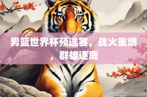 男篮世界杯预选赛，战火重燃，群雄逐鹿