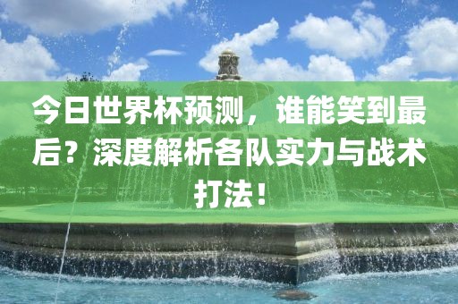 今日世界杯预测，谁能笑到最后？深度解析各队实力与战术打法！