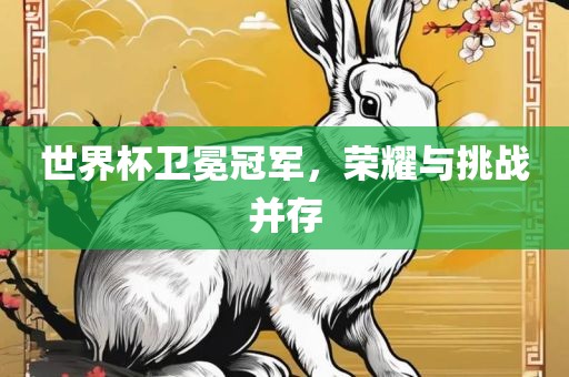 世界杯卫冕冠军，荣耀与挑战并存