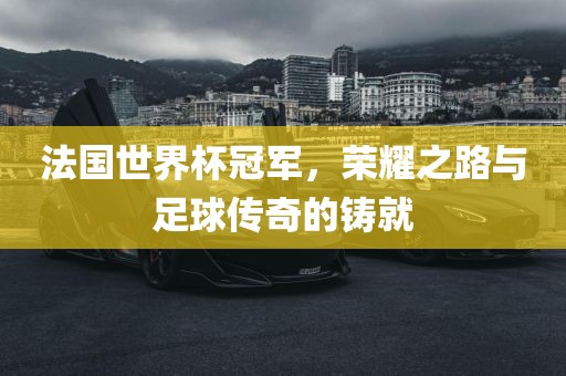 法国世界杯冠军，荣耀之路与足球传奇的铸就
