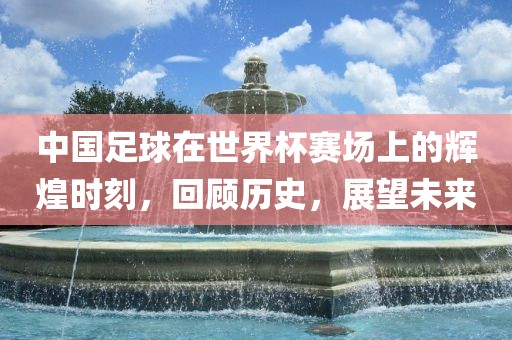 中国足球在世界杯赛场上的辉煌时刻，回顾历史，展望未来