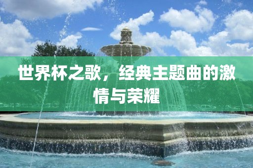 世界杯之歌，经典主题曲的激情与荣耀