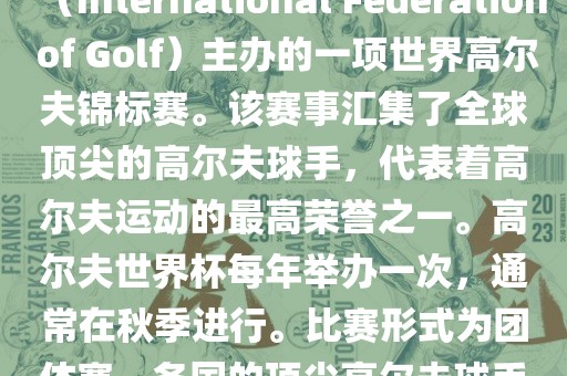 高尔夫世界杯（World Cup of Golf）是一项重要的国际高尔夫比赛，由国际高尔夫联合会（International Federation of Golf）主办的一项世界高尔夫锦标赛。该赛事汇集了全球顶尖的高尔夫球手，代表着高尔夫运动的最高荣誉之一。高尔夫世界杯每年举办一次，通常在秋季进行。比赛形式为团体赛，各国的顶尖高尔夫球手代表本国参赛，比赛地点会在全球各地的高尔夫球场之间轮换。