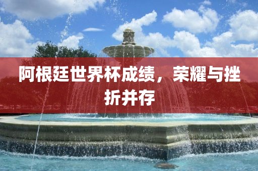 阿根廷世界杯成绩，荣耀与挫折并存