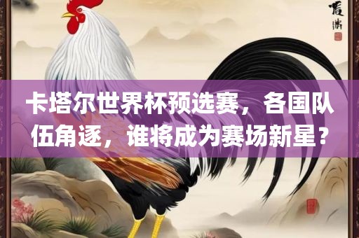 卡塔尔世界杯预选赛，各国队伍角逐，谁将成为赛场新星？