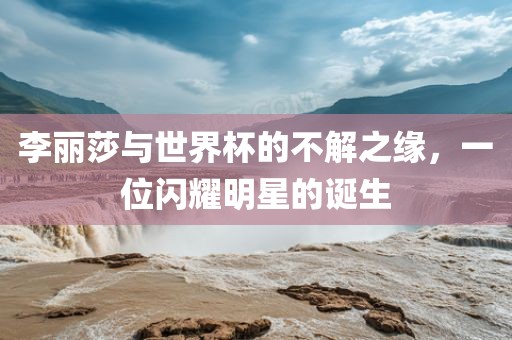 李丽莎与世界杯的不解之缘，一位闪耀明星的诞生