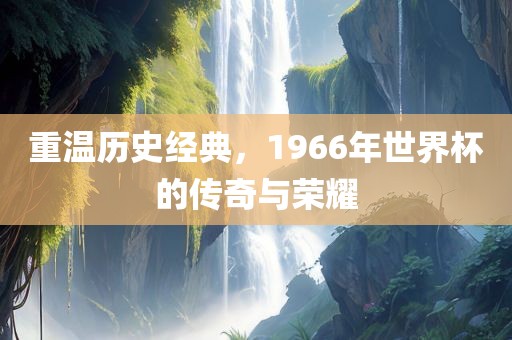 重温历史经典，1966年世界杯的传奇与荣耀