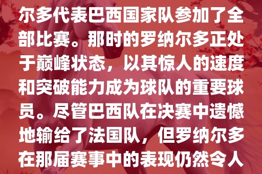 在1998年法国世界杯上，罗纳尔多代表巴西国家队参加了全部比赛。那时的罗纳尔多正处于巅峰状态，以其惊人的速度和突破能力成为球队的重要球员。尽管巴西队在决赛中遗憾地输给了法国队，但罗纳尔多在那届赛事中的表现仍然令人瞩目。