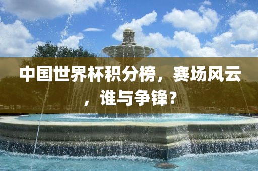 中国世界杯积分榜，赛场风云，谁与争锋？