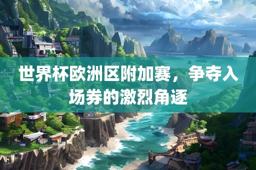 世界杯欧洲区附加赛，争夺入场券的激烈角逐