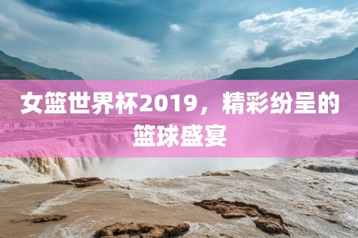 女篮世界杯2019，精彩纷呈的篮球盛宴