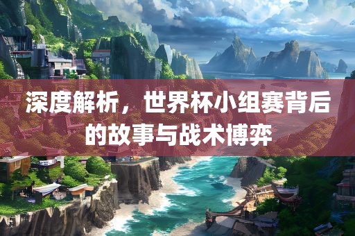 深度解析，世界杯小组赛背后的故事与战术博弈