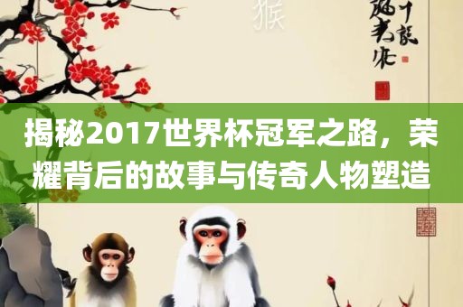 揭秘2017世界杯冠军之路，荣耀背后的故事与传奇人物塑造