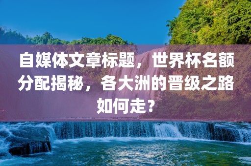 自媒体文章标题，世界杯名额分配揭秘，各大洲的晋级之路如何走？