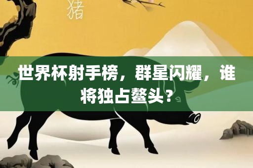 世界杯射手榜，群星闪耀，谁将独占鳌头？