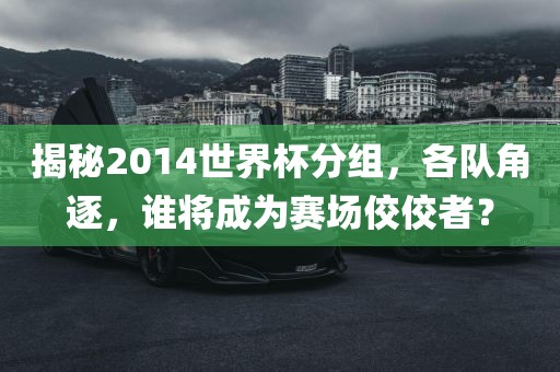 揭秘2014世界杯分组，各队角逐，谁将成为赛场佼佼者？