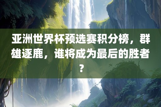 亚洲世界杯预选赛积分榜，群雄逐鹿，谁将成为最后的胜者？