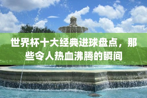 世界杯十大经典进球盘点，那些令人热血沸腾的瞬间