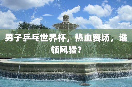 男子乒乓世界杯，热血赛场，谁领风骚？