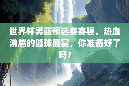 世界杯男篮预选赛赛程，热血沸腾的篮球盛宴，你准备好了吗？