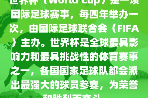 世界杯（World Cup）是一项国际足球赛事，每四年举办一次，由国际足球联合会（FIFA）主办。世界杯是全球最具影响力和最具挑战性的体育赛事之一，各国国家足球队都会派出最强大的球员参赛，为荣誉和胜利而奋斗。