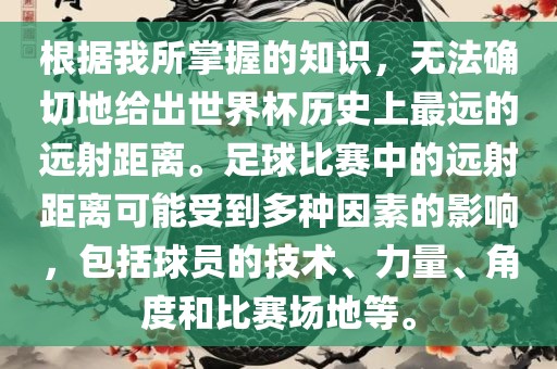 根据我所掌握的知识，无法确切地给出世界杯历史上最远的远射距离。足球比赛中的远射距离可能受到多种因素的影响，包括球员的技术、力量、角度和比赛场地等。