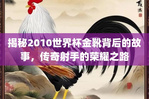 揭秘2010世界杯金靴背后的故事，传奇射手的荣耀之路