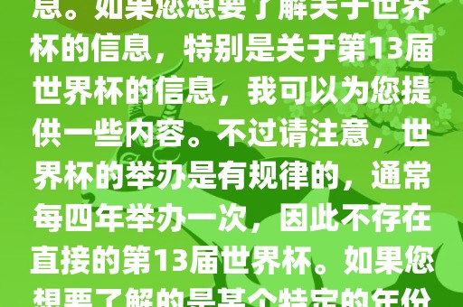 关于世界杯，我了解到您可能是在询问关于足球世界杯的信息。如果您想要了解关于世界杯的信息，特别是关于第13届世界杯的信息，我可以为您提供一些内容。不过请注意，世界杯的举办是有规律的，通常每四年举办一次，因此不存在直接的第13届世界杯。如果您想要了解的是某个特定的年份举办的足球世界杯赛事，请提供更具体的信息。