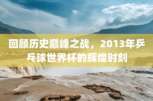 回顾历史巅峰之战，2013年乒乓球世界杯的辉煌时刻