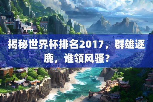 揭秘世界杯排名2017，群雄逐鹿，谁领风骚？