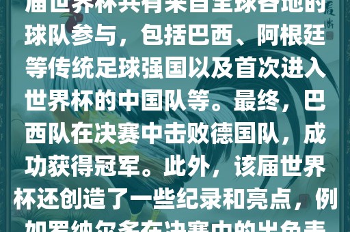2002年世界杯足球赛是第世界杯举办的第十七届足球赛事，比赛在韩国和日本联合举办。本届世界杯是历史上首次由两个国家共同举办的世界杯赛事。该届世界杯共有来自全球各地的球队参与，包括巴西、阿根廷等传统足球强国以及首次进入世界杯的中国队等。最终，巴西队在决赛中击败德国队，成功获得冠军。此外，该届世界杯还创造了一些纪录和亮点，例如罗纳尔多在决赛中的出色表现使他成为该届世界杯的最佳球员之一。同时，该届世界杯也促进了韩国和日本足球的发展，并推动了亚洲足球的崛起。