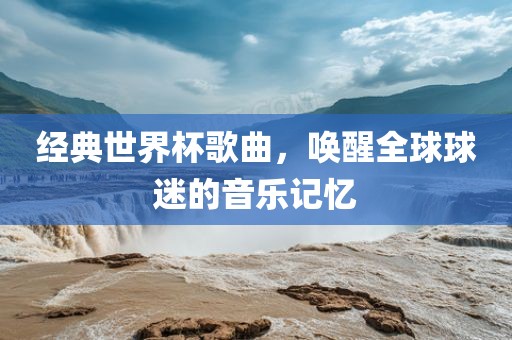 经典世界杯歌曲，唤醒全球球迷的音乐记忆