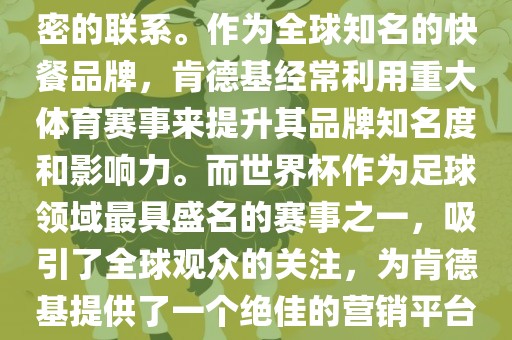 肯德基与世界杯之间存在着紧密的联系。作为全球知名的快餐品牌，肯德基经常利用重大体育赛事来提升其品牌知名度和影响力。而世界杯作为足球领域最具盛名的赛事之一，吸引了全球观众的关注，为肯德基提供了一个绝佳的营销平台。