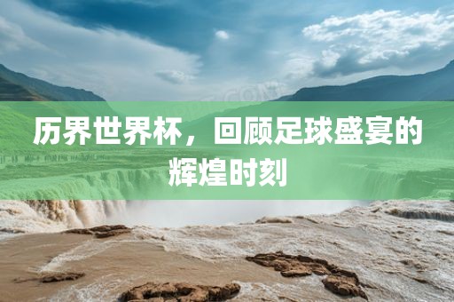 历界世界杯，回顾足球盛宴的辉煌时刻