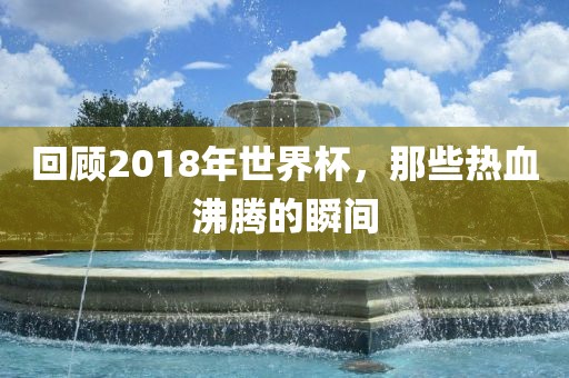 回顾2018年世界杯，那些热血沸腾的瞬间