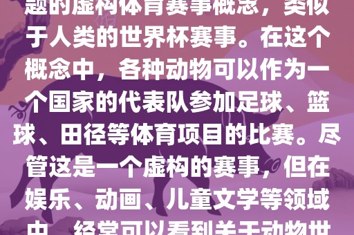 动物世界杯是一个以动物为主题的虚构体育赛事概念，类似于人类的世界杯赛事。在这个概念中，各种动物可以作为一个国家的代表队参加足球、篮球、田径等体育项目的比赛。尽管这是一个虚构的赛事，但在娱乐、动画、儿童文学等领域中，经常可以看到关于动物世界杯的故事和情节。