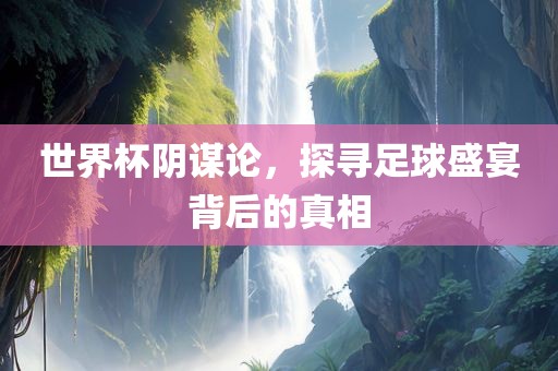 世界杯阴谋论，探寻足球盛宴背后的真相
