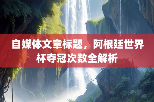 自媒体文章标题，阿根廷世界杯夺冠次数全解析