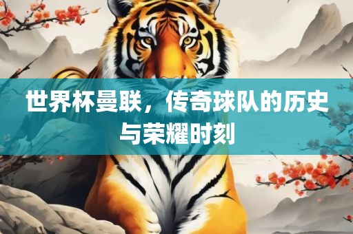 世界杯曼联，传奇球队的历史与荣耀时刻