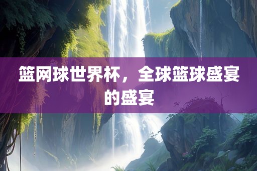 篮网球世界杯，全球篮球盛宴的盛宴