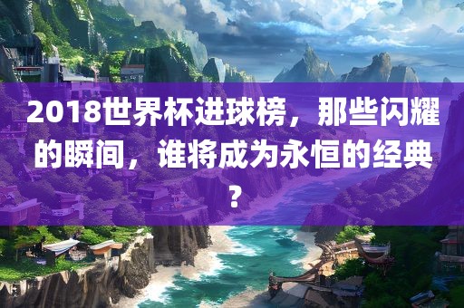 2018世界杯进球榜，那些闪耀的瞬间，谁将成为永恒的经典？