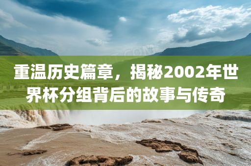 重温历史篇章，揭秘2002年世界杯分组背后的故事与传奇