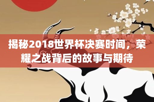 揭秘2018世界杯决赛时间，荣耀之战背后的故事与期待