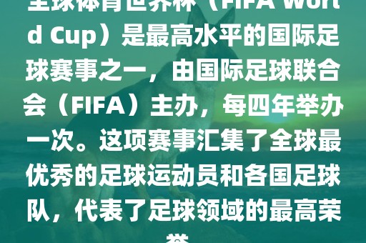 全球体育世界杯（FIFA World Cup）是最高水平的国际足球赛事之一，由国际足球联合会（FIFA）主办，每四年举办一次。这项赛事汇集了全球最优秀的足球运动员和各国足球队，代表了足球领域的最高荣誉。