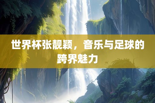 世界杯张靓颖，音乐与足球的跨界魅力