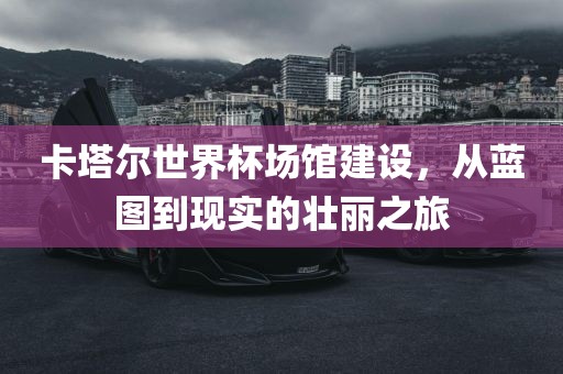 卡塔尔世界杯场馆建设，从蓝图到现实的壮丽之旅