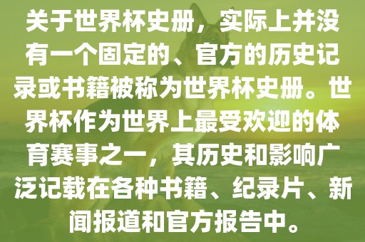关于世界杯史册，实际上并没有一个固定的、官方的历史记录或书籍被称为世界杯史册。世界杯作为世界上最受欢迎的体育赛事之一，其历史和影响广泛记载在各种书籍、纪录片、新闻报道和官方报告中。