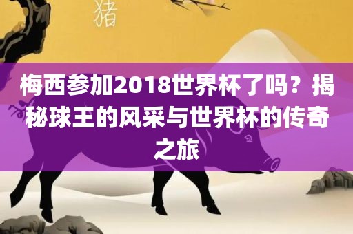 梅西参加2018世界杯了吗？揭秘球王的风采与世界杯的传奇之旅
