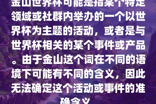 金山世界杯可能是指某个特定领域或社群内举办的一个以世界杯为主题的活动，或者是与世界杯相关的某个事件或产品。由于金山这个词在不同的语境下可能有不同的含义，因此无法确定这个活动或事件的准确含义。