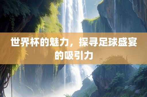世界杯的魅力，探寻足球盛宴的吸引力